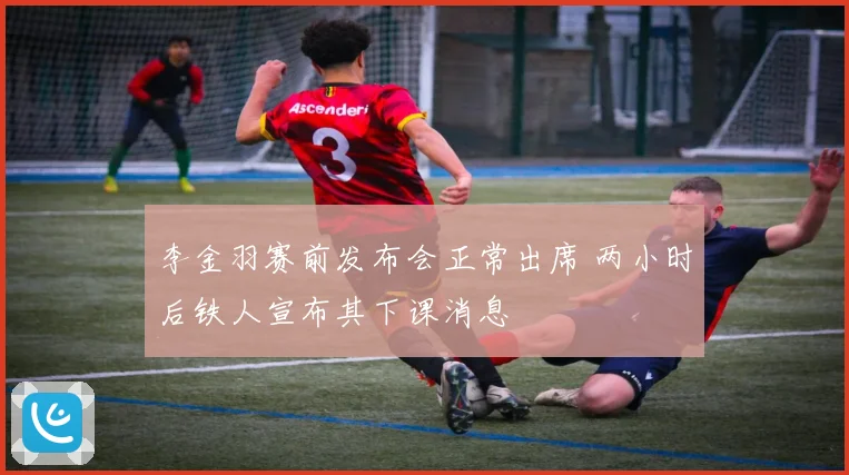 李金羽赛前发布会正常出席 两小时后铁人宣布其下课消息