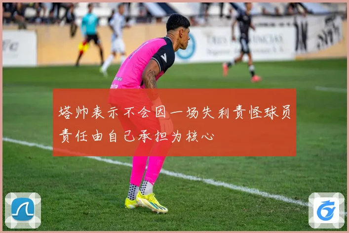 塔帅表示不会因一场失利责怪球员责任由自己承担为核心