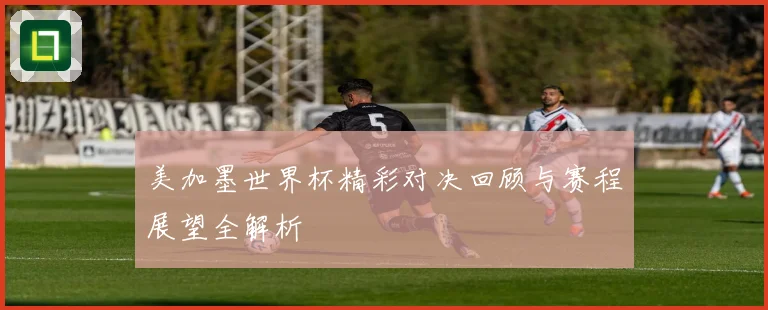 美加墨世界杯精彩对决回顾与赛程展望全解析
