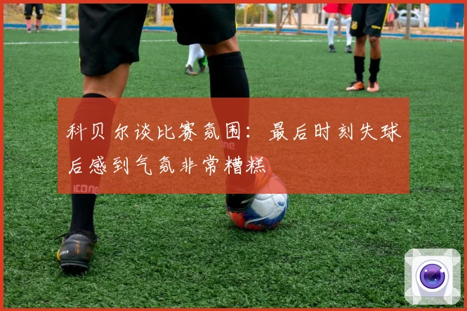 科贝尔谈比赛氛围：最后时刻失球后感到气氛非常糟糕