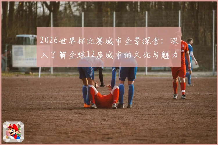 2026世界杯比赛城市全景探索：深入了解全球12座城市的文化与魅力
