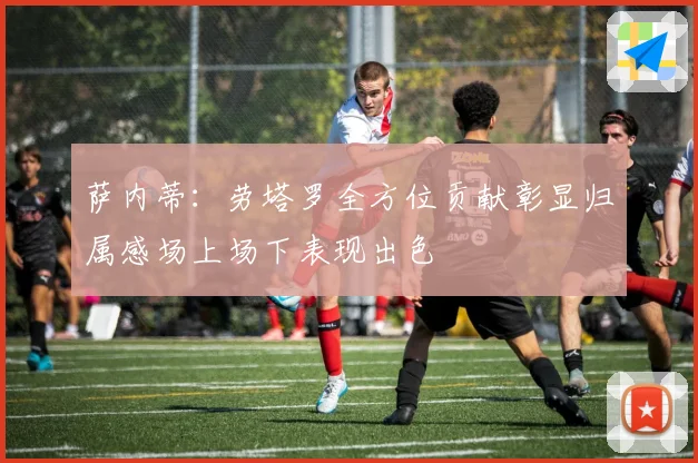 萨内蒂：劳塔罗全方位贡献彰显归属感场上场下表现出色