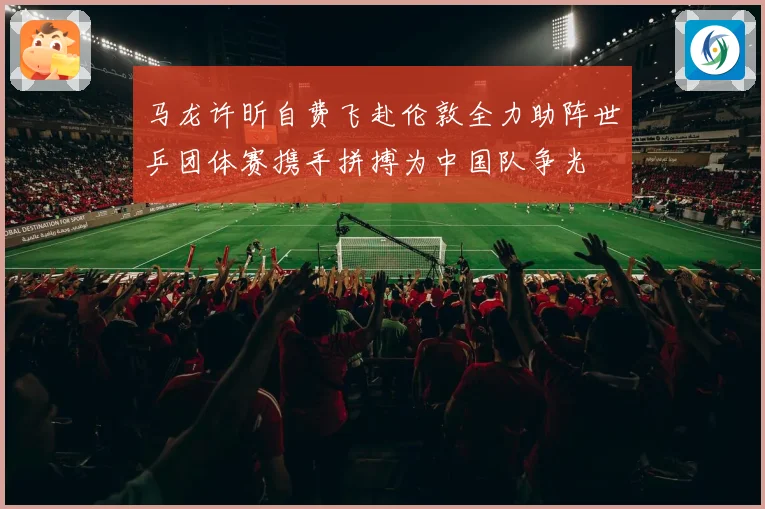 马龙许昕自费飞赴伦敦全力助阵世乒团体赛携手拼搏为中国队争光