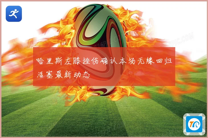 哈里斯左膝挫伤确认本场无缘回归活塞最新动态