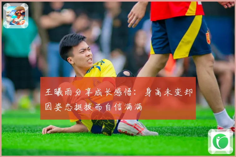 王曦雨分享成长感悟：身高未变却因姿态挺拔而自信满满