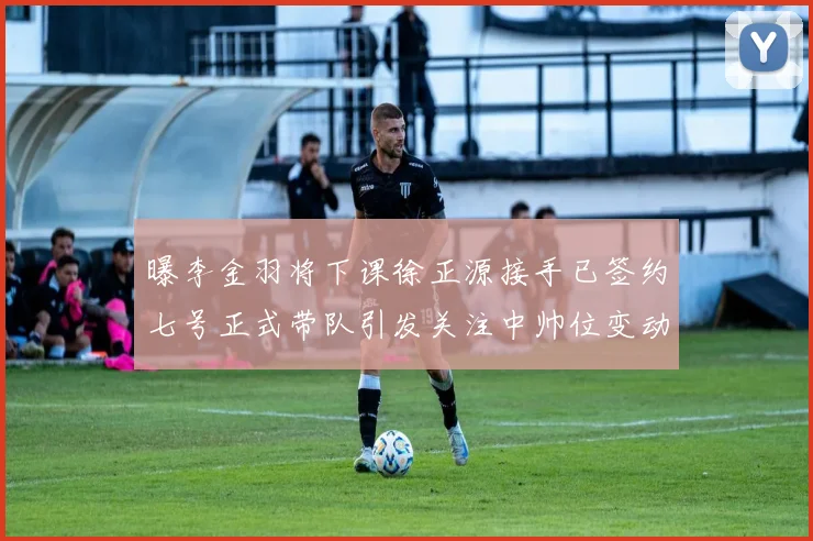 曝李金羽将下课徐正源接手已签约七号正式带队引发关注中帅位变动